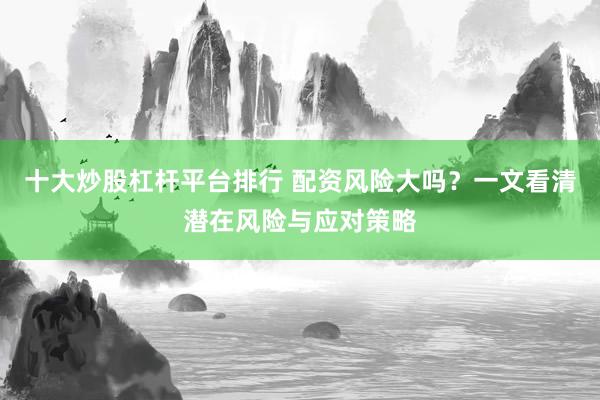 十大炒股杠杆平台排行 配资风险大吗？一文看清潜在风险与应对策略