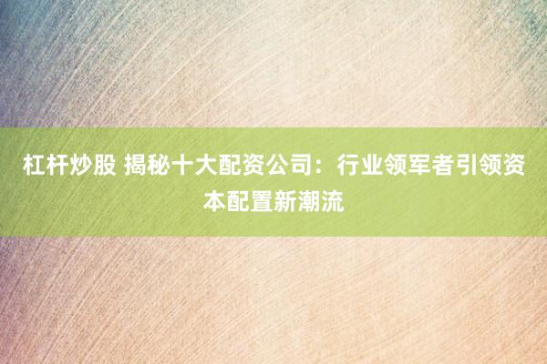 杠杆炒股 揭秘十大配资公司：行业领军者引领资本配置新潮流