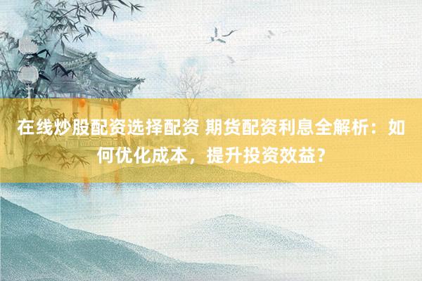 在线炒股配资选择配资 期货配资利息全解析：如何优化成本，提升投资效益？