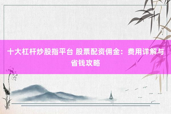 十大杠杆炒股指平台 股票配资佣金：费用详解与省钱攻略