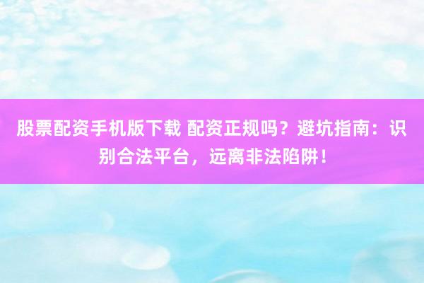 股票配资手机版下载 配资正规吗？避坑指南：识别合法平台，远离非法陷阱！