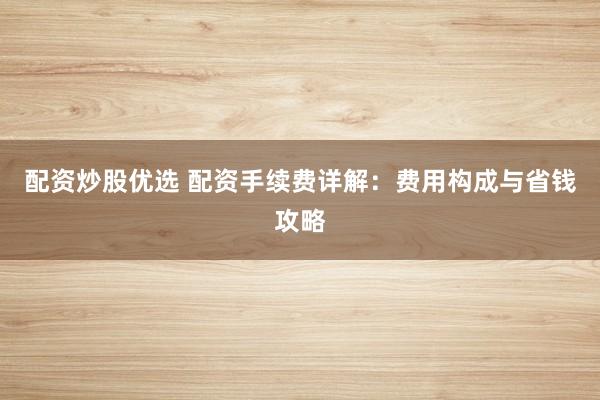 配资炒股优选 配资手续费详解：费用构成与省钱攻略