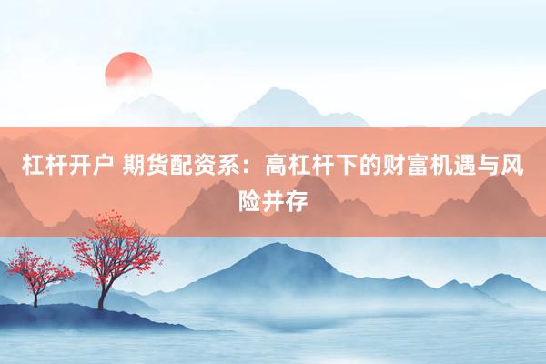 杠杆开户 期货配资系：高杠杆下的财富机遇与风险并存