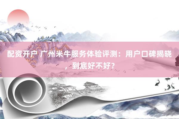 配资开户 广州米牛服务体验评测：用户口碑揭晓，到底好不好？