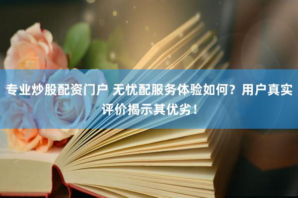 专业炒股配资门户 无忧配服务体验如何？用户真实评价揭示其优劣！