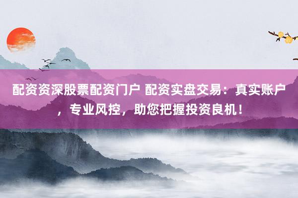 配资资深股票配资门户 配资实盘交易：真实账户，专业风控，助您把握投资良机！