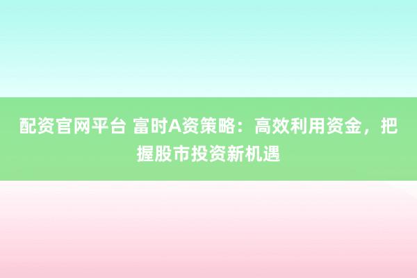 配资官网平台 富时A资策略：高效利用资金，把握股市投资新机遇