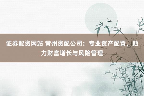 证券配资网站 常州资配公司：专业资产配置，助力财富增长与风险管理