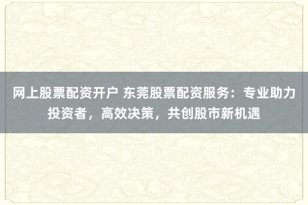 网上股票配资开户 东莞股票配资服务：专业助力投资者，高效决策，共创股市新机遇