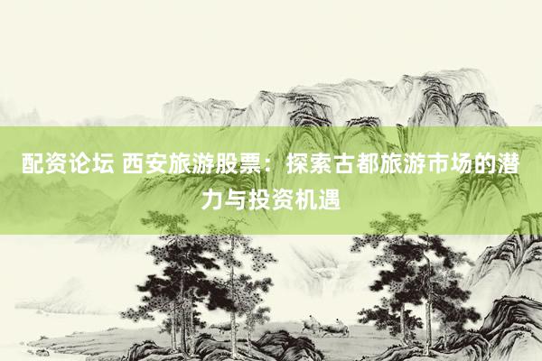配资论坛 西安旅游股票：探索古都旅游市场的潜力与投资机遇