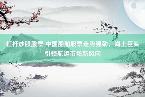杠杆炒股股票 中国船舶股票走势强劲，海上巨头引领航运市场新风向