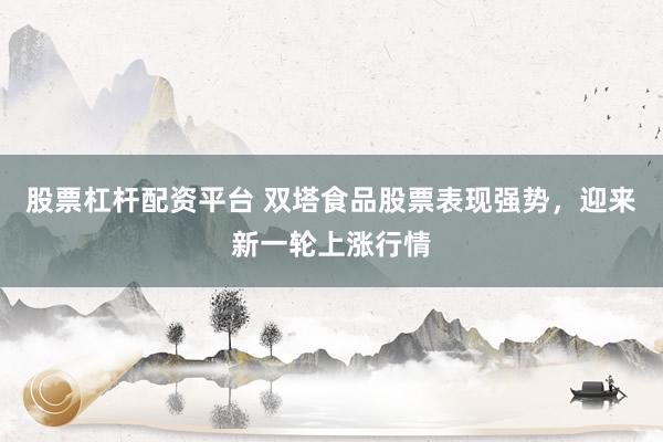 股票杠杆配资平台 双塔食品股票表现强势，迎来新一轮上涨行情