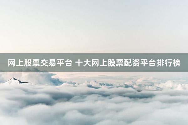 网上股票交易平台 十大网上股票配资平台排行榜