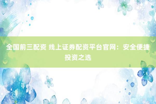全国前三配资 线上证券配资平台官网：安全便捷投资之选
