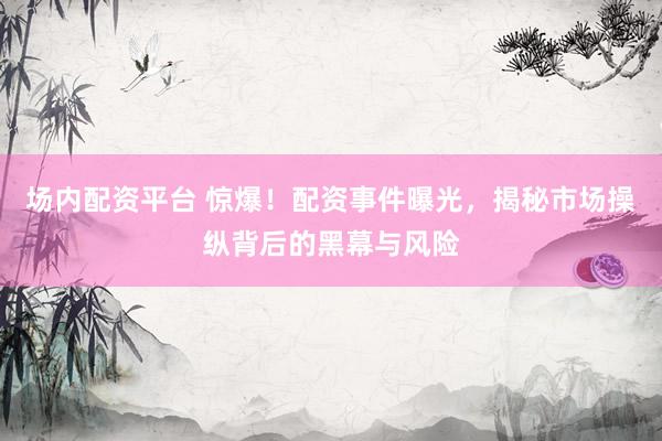 场内配资平台 惊爆！配资事件曝光，揭秘市场操纵背后的黑幕与风险