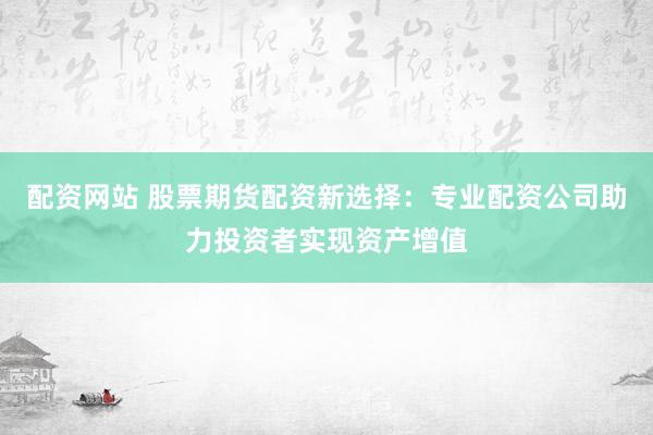 配资网站 股票期货配资新选择：专业配资公司助力投资者实现资产增值