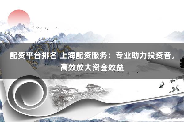 配资平台排名 上海配资服务：专业助力投资者，高效放大资金效益