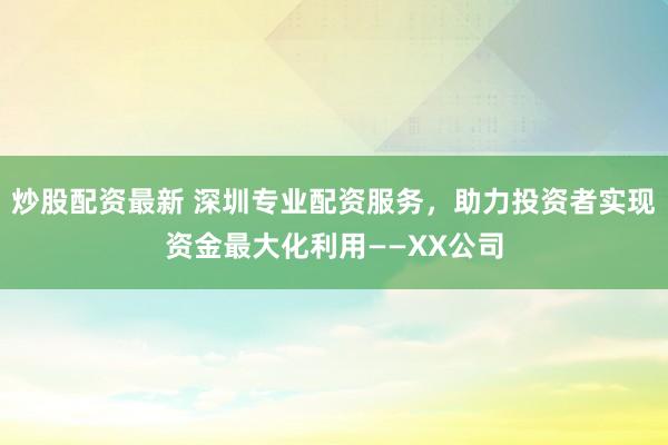 炒股配资最新 深圳专业配资服务，助力投资者实现资金最大化利用——XX公司