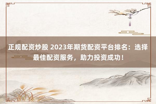 正规配资炒股 2023年期货配资平台排名：选择最佳配资服务，助力投资成功！