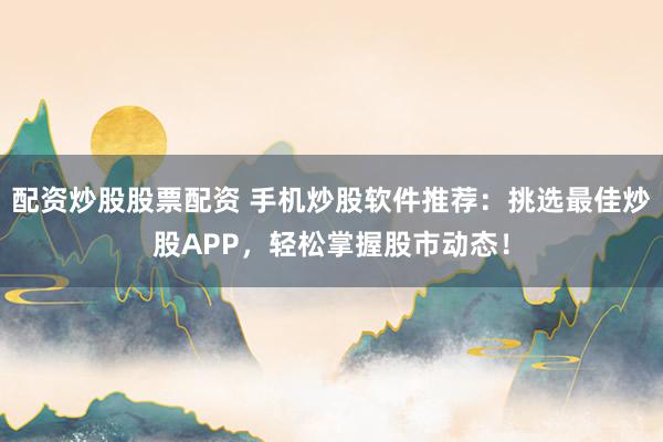 配资炒股股票配资 手机炒股软件推荐：挑选最佳炒股APP，轻松掌握股市动态！