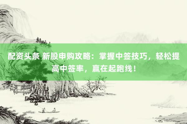 配资头条 新股申购攻略：掌握中签技巧，轻松提高中签率，赢在起跑线！