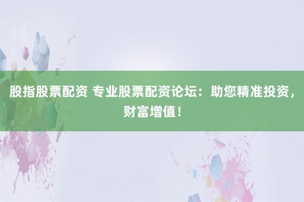 股指股票配资 专业股票配资论坛：助您精准投资，财富增值！