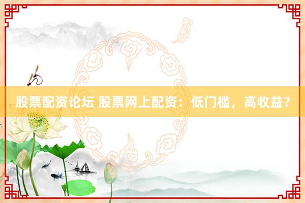 股票配资论坛 股票网上配资：低门槛，高收益？
