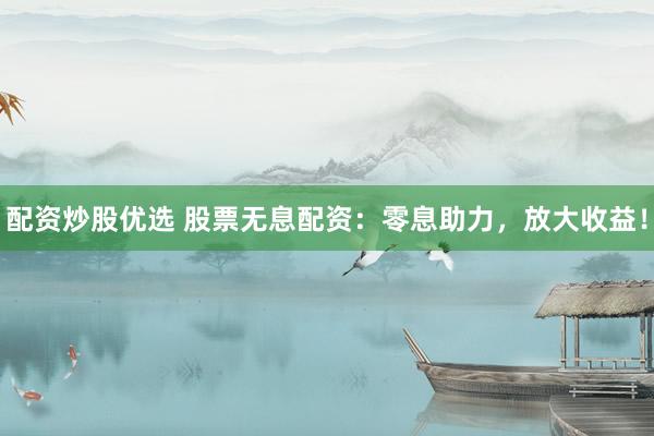 配资炒股优选 股票无息配资：零息助力，放大收益！