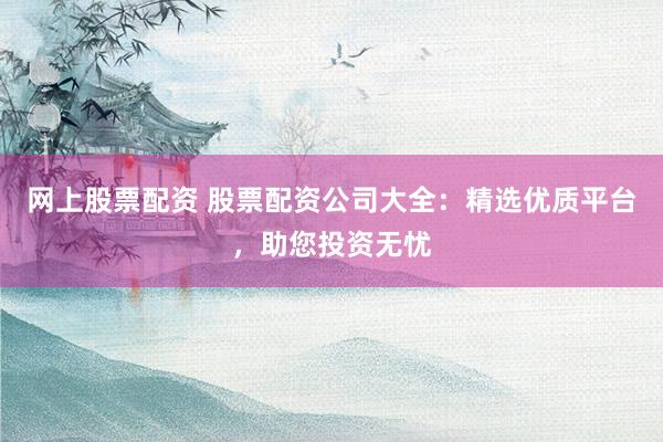 网上股票配资 股票配资公司大全：精选优质平台，助您投资无忧