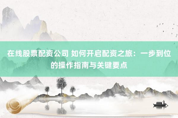 在线股票配资公司 如何开启配资之旅：一步到位的操作指南与关键要点