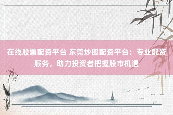 在线股票配资平台 东莞炒股配资平台：专业配资服务，助力投资者把握股市机遇