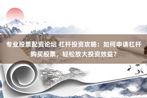 专业股票配资论坛 杠杆投资攻略：如何申请杠杆购买股票，轻松放大投资效益？