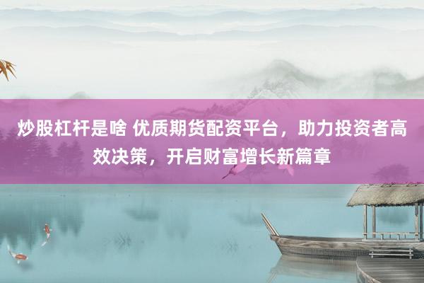 炒股杠杆是啥 优质期货配资平台，助力投资者高效决策，开启财富增长新篇章
