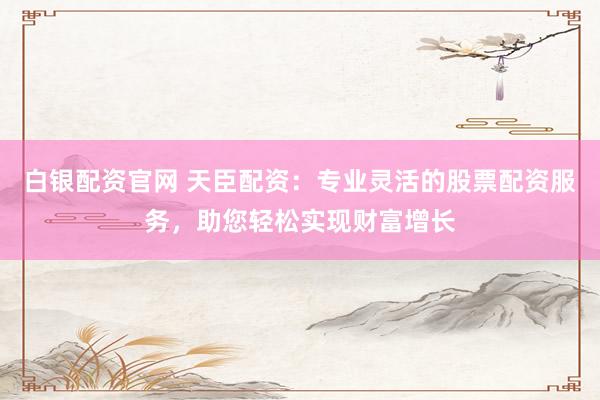 白银配资官网 天臣配资：专业灵活的股票配资服务，助您轻松实现财富增长