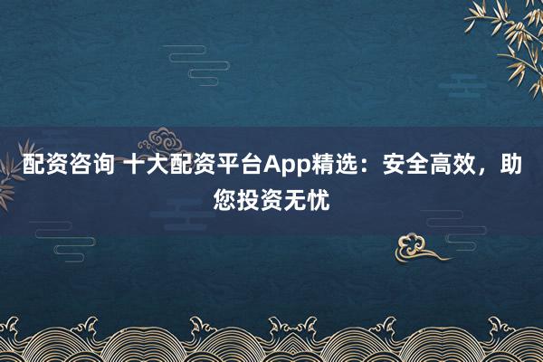 配资咨询 十大配资平台App精选：安全高效，助您投资无忧