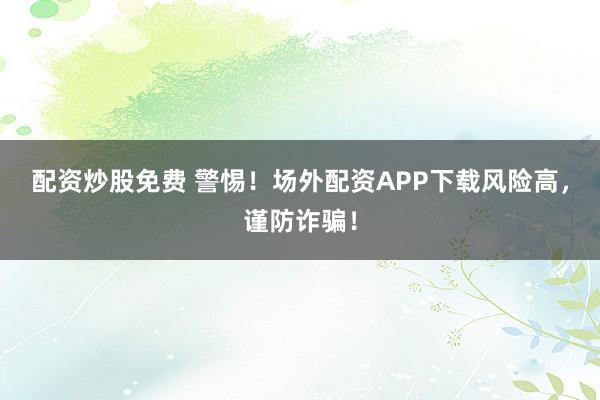 配资炒股免费 警惕！场外配资APP下载风险高，谨防诈骗！