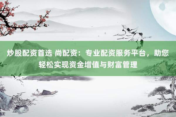 炒股配资首选 尚配资：专业配资服务平台，助您轻松实现资金增值与财富管理