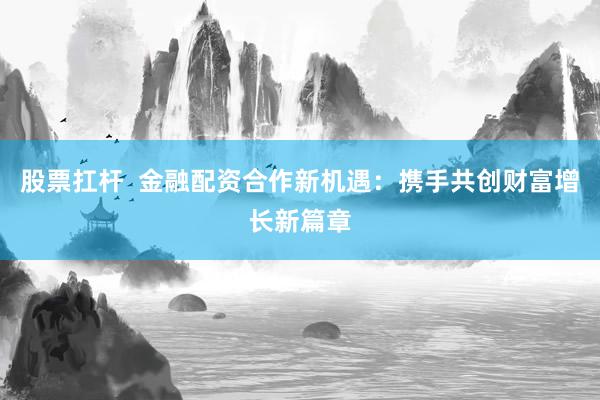 股票扛杆  金融配资合作新机遇：携手共创财富增长新篇章