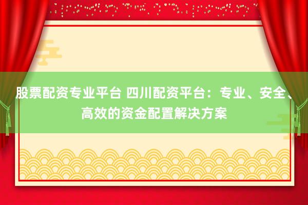 股票配资专业平台 四川配资平台：专业、安全、高效的资金配置解决方案