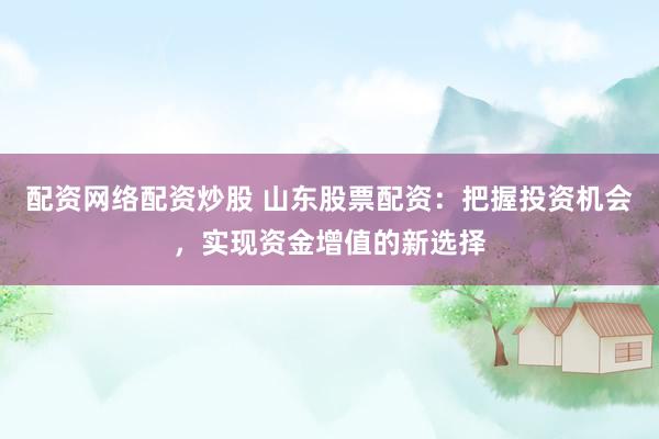 配资网络配资炒股 山东股票配资：把握投资机会，实现资金增值的新选择