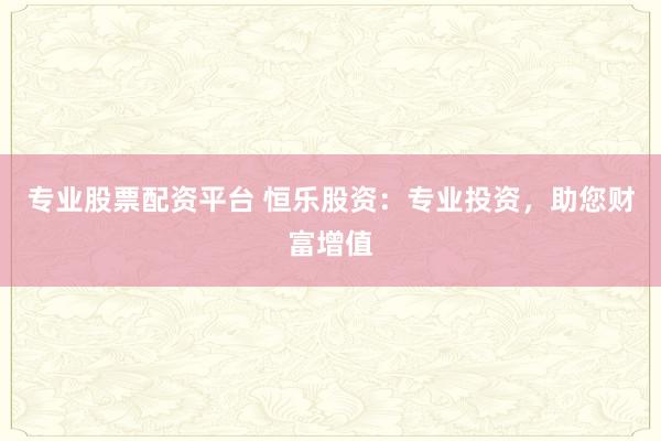 专业股票配资平台 恒乐股资：专业投资，助您财富增值