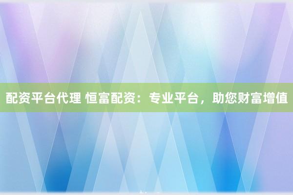 配资平台代理 恒富配资：专业平台，助您财富增值