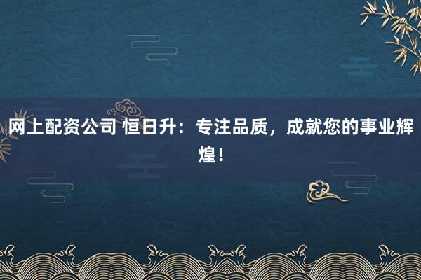 网上配资公司 恒日升：专注品质，成就您的事业辉煌！