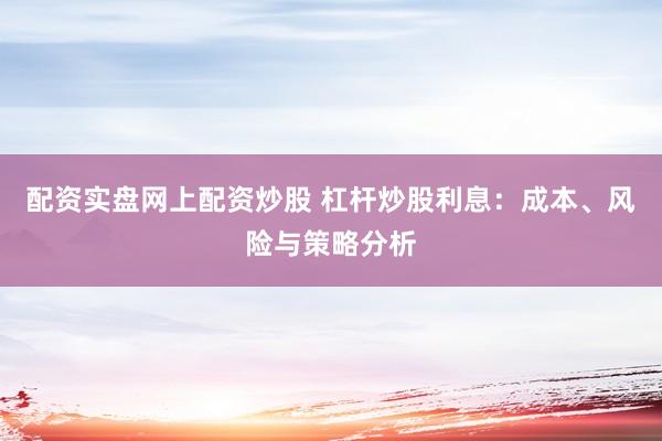 配资实盘网上配资炒股 杠杆炒股利息：成本、风险与策略分析