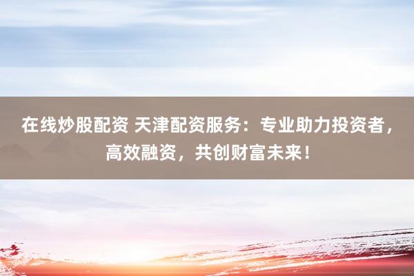 在线炒股配资 天津配资服务：专业助力投资者，高效融资，共创财富未来！