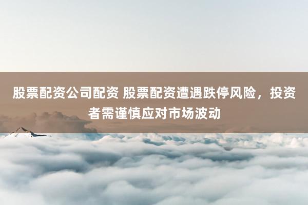 股票配资公司配资 股票配资遭遇跌停风险，投资者需谨慎应对市场波动
