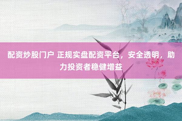 配资炒股门户 正规实盘配资平台，安全透明，助力投资者稳健增益