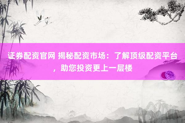 证券配资官网 揭秘配资市场：了解顶级配资平台，助您投资更上一层楼