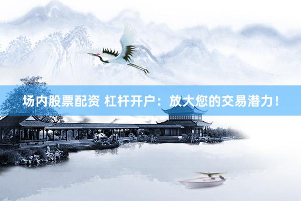 场内股票配资 杠杆开户：放大您的交易潜力！