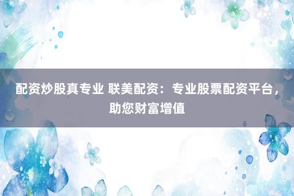 配资炒股真专业 联美配资：专业股票配资平台，助您财富增值
